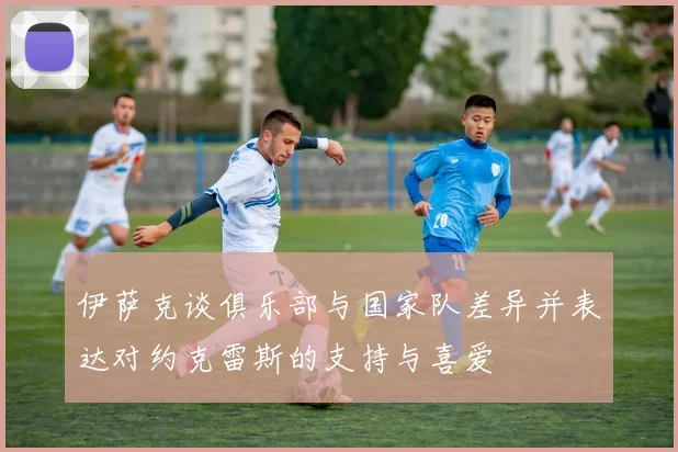 伊萨克谈俱乐部与国家队差异并表达对约克雷斯的支持与喜爱