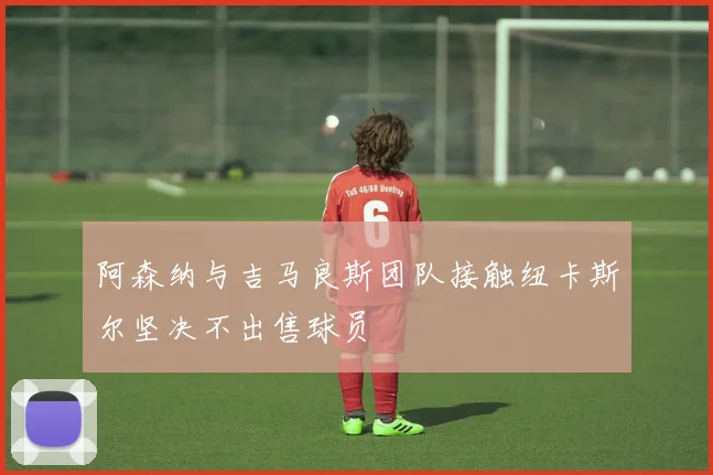 阿森纳与吉马良斯团队接触纽卡斯尔坚决不出售球员