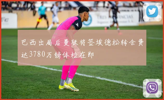 巴西出局后曼联将签埃德松转会费达3780万镑体检在即