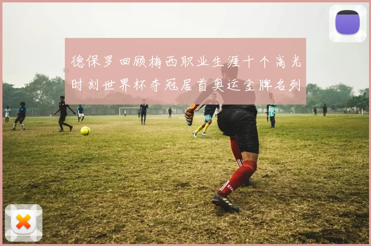 德保罗回顾梅西职业生涯十个高光时刻世界杯夺冠居首奥运金牌名列第四