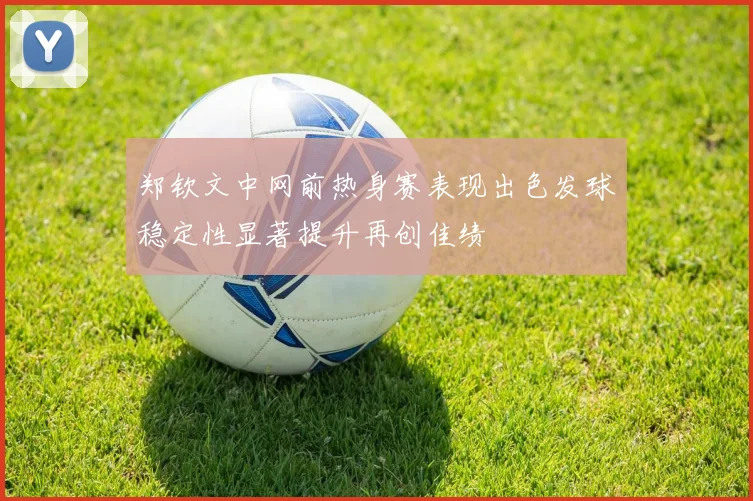 郑钦文中网前热身赛表现出色发球稳定性显著提升再创佳绩