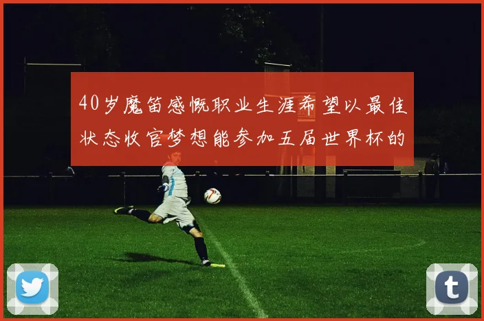 40岁魔笛感慨职业生涯希望以最佳状态收官梦想能参加五届世界杯的壮举