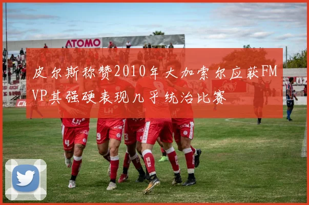 皮尔斯称赞2010年大加索尔应获FMVP其强硬表现几乎统治比赛