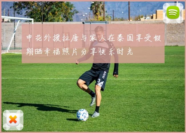 申花外援拉唐与家人在泰国享受假期晒幸福照片分享快乐时光