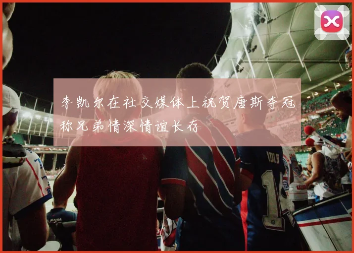 李凯尔在社交媒体上祝贺唐斯夺冠称兄弟情深情谊长存