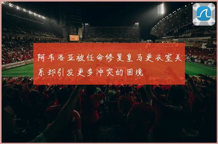阿韦洛亚被任命修复皇马更衣室关系却引发更多冲突的困境