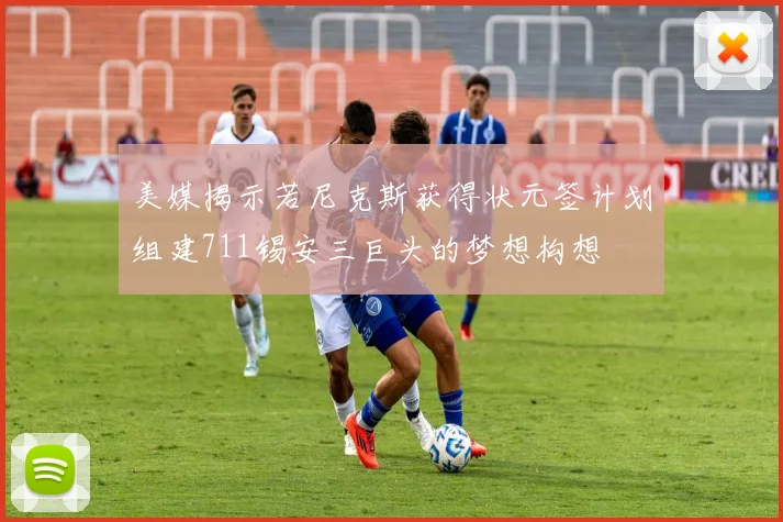 美媒揭示若尼克斯获得状元签计划组建711锡安三巨头的梦想构想