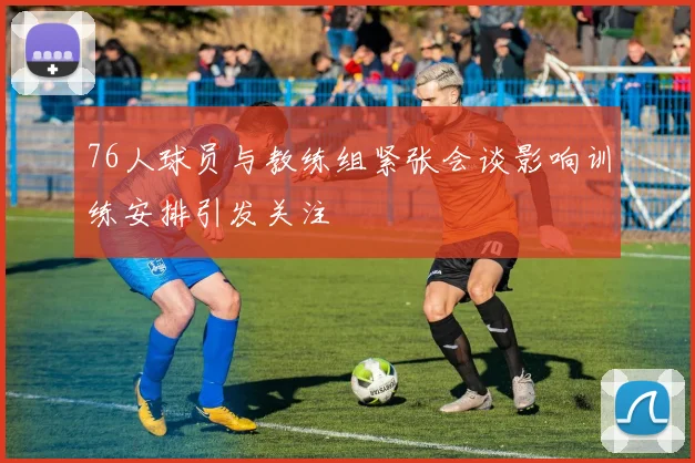 76人球员与教练组紧张会谈影响训练安排引发关注