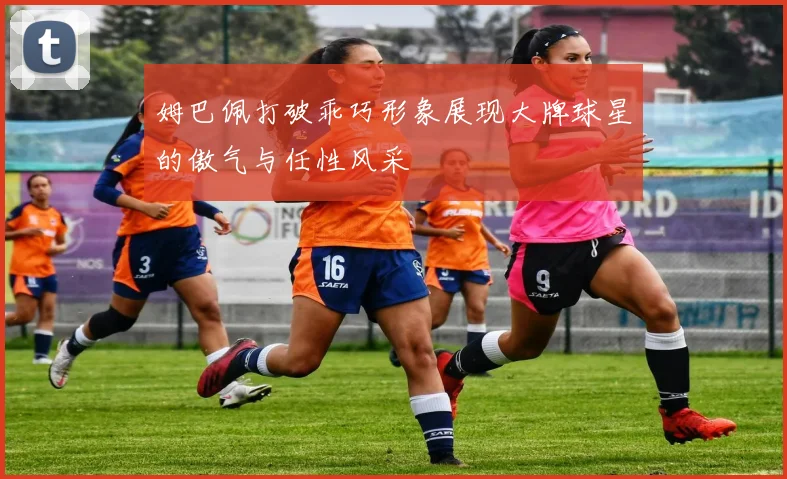 姆巴佩打破乖巧形象展现大牌球星的傲气与任性风采
