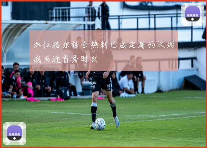 加拉格尔转会热刺已成定局西汉姆战或迎首秀时刻