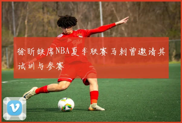 徐昕缺席NBA夏季联赛马刺曾邀请其试训与参赛