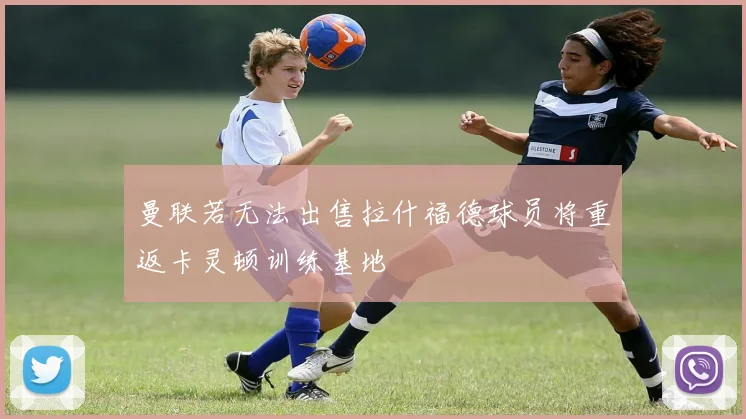 曼联若无法出售拉什福德球员将重返卡灵顿训练基地
