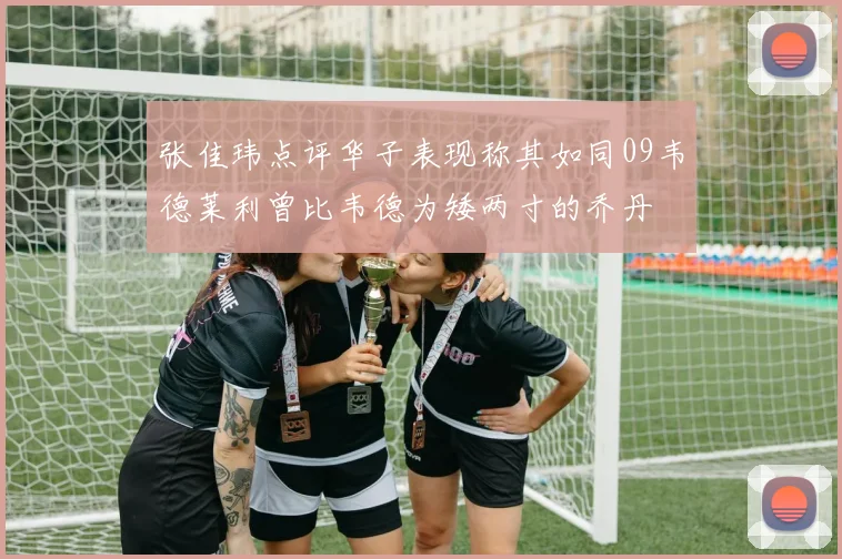 张佳玮点评华子表现称其如同09韦德莱利曾比韦德为矮两寸的乔丹