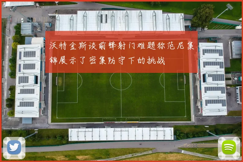 沃特金斯谈前锋射门难题称范尼集锦展示了密集防守下的挑战